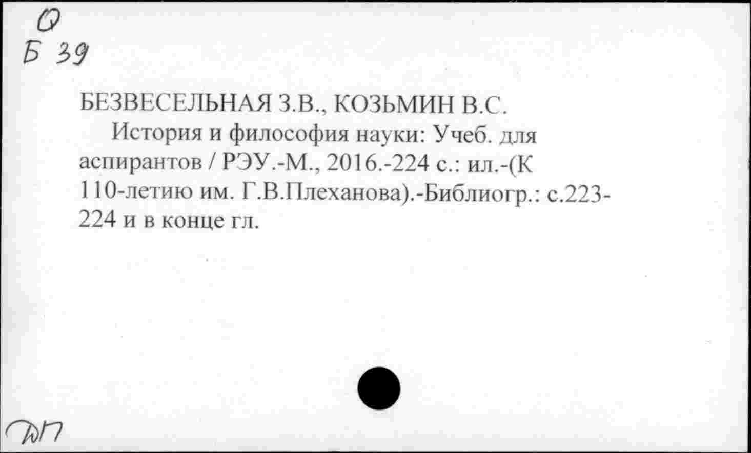 ﻿о
Б м
БЕЗВЕСЕЛЬНАЯ З.В., КОЗЬМИН В.С.
История и философия науки: Учеб, для аспирантов / РЭУ.-М.. 2016.-224 с.: ил.-(К 110-летию им. Г.В.Плеханова).-Библиогр.: с.223-224 и в конце гл.
